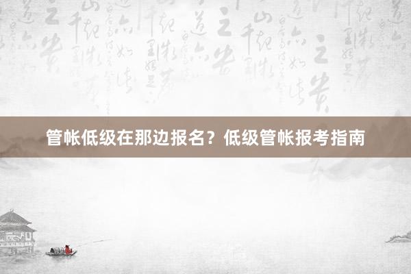 管帐低级在那边报名？低级管帐报考指南