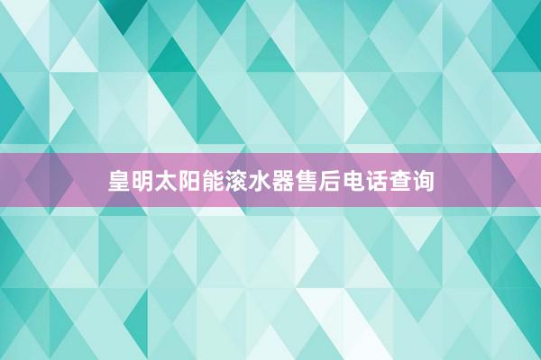 皇明太阳能滚水器售后电话查询